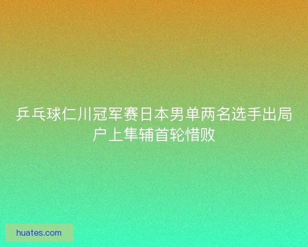 乒乓球仁川冠军赛日本男单两名选手出局户上隼辅首轮惜败