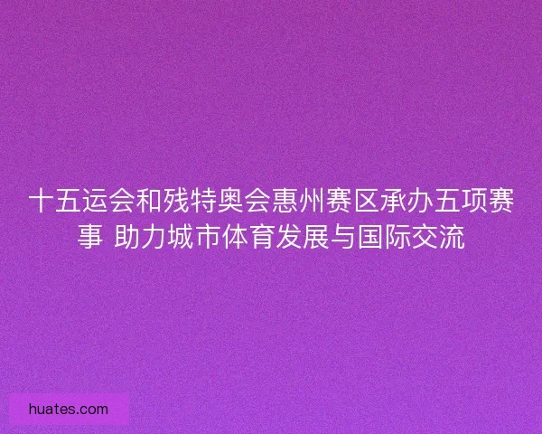 十五运会和残特奥会惠州赛区承办五项赛事 助力城市体育发展与国际交流